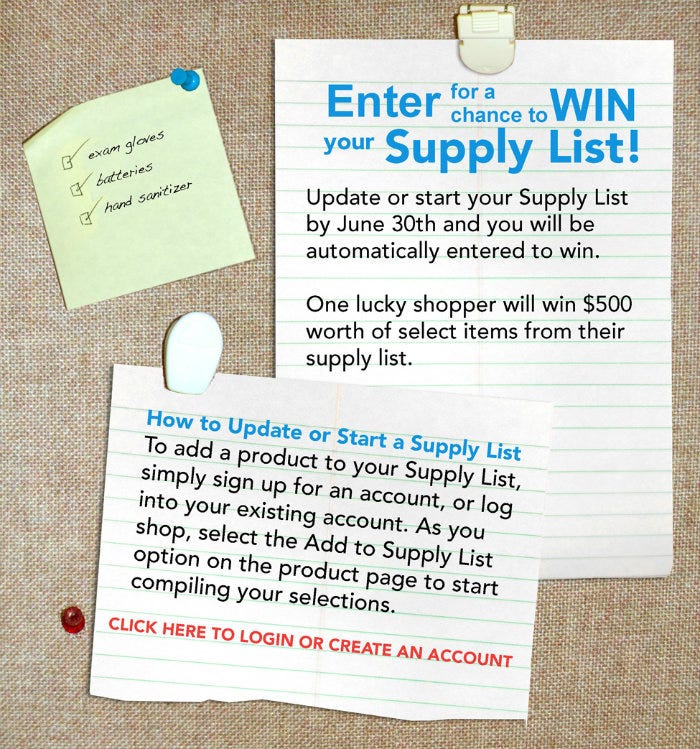 ENTER for a chance to WIN your SUPPLY LIST. Update or start your Supply List and you will be automatically entered to win. 1 lucky shopper will win a $500 School Health Gift Card to use toward their Supply List! To add a product to your Supply List, simple sign up for an account, or log into your existing account. As you shop, select the Add to Supply List option on the product page to start compiling your selections.